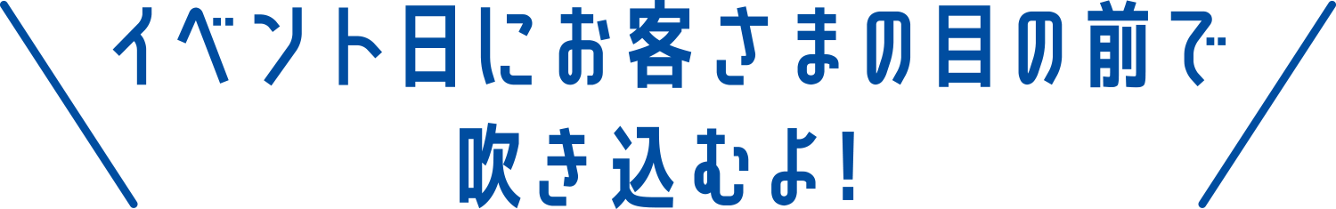 イベント日にお客さまの目の前で吹き込むよ！